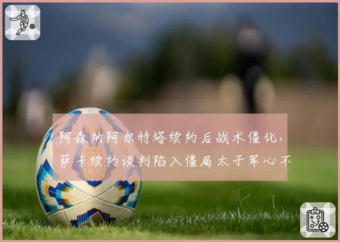 阿森纳阿尔特塔续约后战术僵化，萨卡续约谈判陷入僵局太子军心不稳