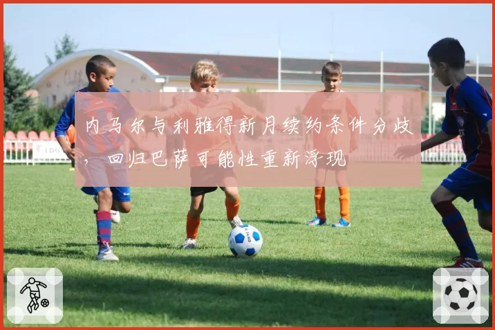内马尔与利雅得新月续约条件分歧，回归巴萨可能性重新浮现