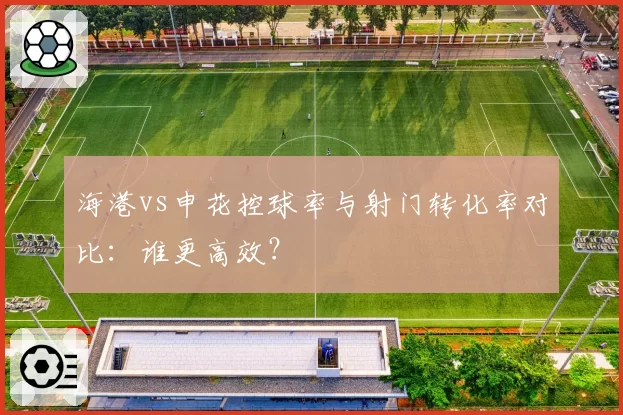 海港vs申花控球率与射门转化率对比：谁更高效？