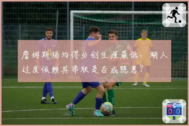 詹姆斯场均得分创生涯最低,湖人过度依赖其串联是否成隐患?