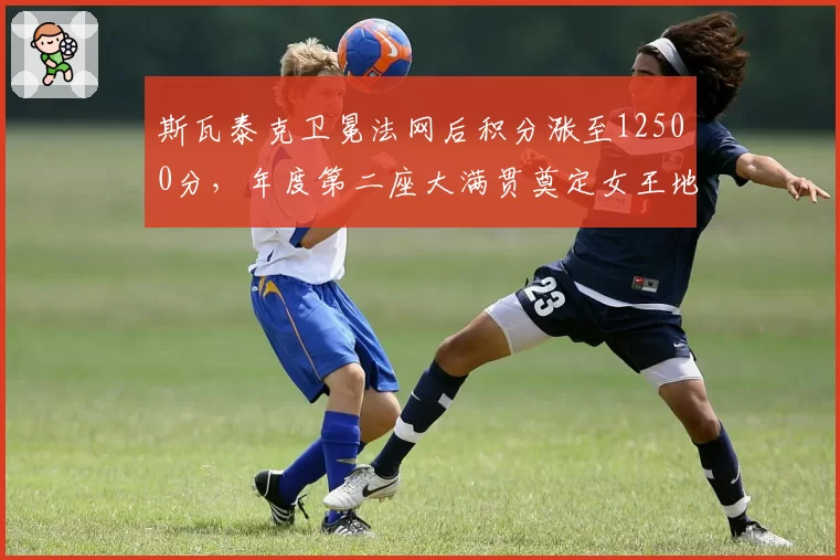 斯瓦泰克卫冕法网后积分涨至12500分，年度第二座大满贯奠定女王地位