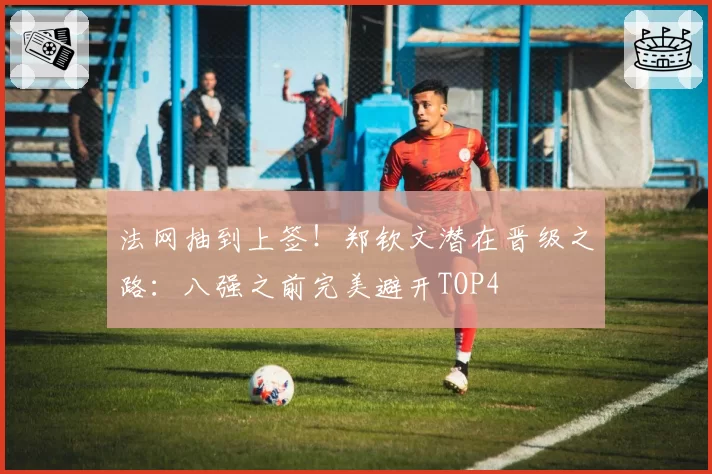 法网抽到上签！郑钦文潜在晋级之路：八强之前完美避开TOP4