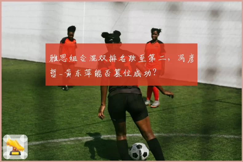 雅思组合混双排名跌至第二,冯彦哲_黄东萍能否篡位成功?